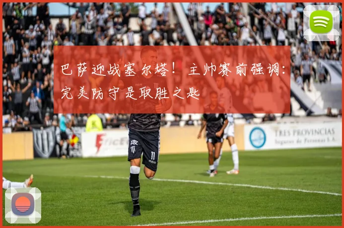 巴萨迎战塞尔塔！主帅赛前强调：完美防守是取胜之匙