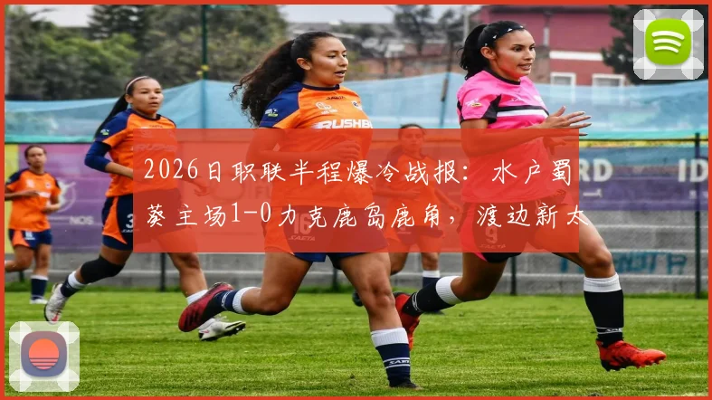 2026日职联半程爆冷战报：水户蜀葵主场1-0力克鹿岛鹿角，渡边新太关键破门详解