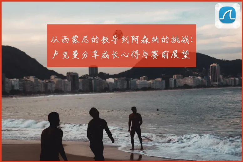 从西蒙尼的教导到阿森纳的挑战：卢克曼分享成长心得与赛前展望
