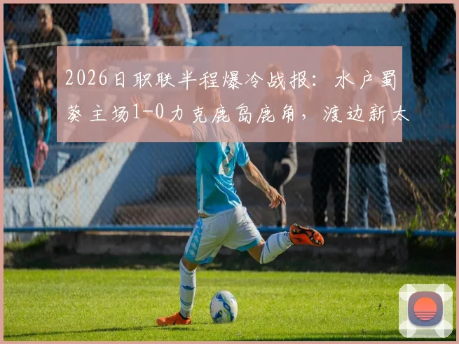 2026日职联半程爆冷战报：水户蜀葵主场1-0力克鹿岛鹿角，渡边新太关键破门详解