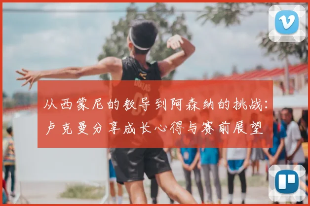 从西蒙尼的教导到阿森纳的挑战：卢克曼分享成长心得与赛前展望