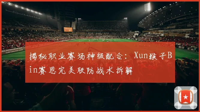 揭秘职业赛场神级配合:Xun猴子Bin赛恩完美联防战术拆解