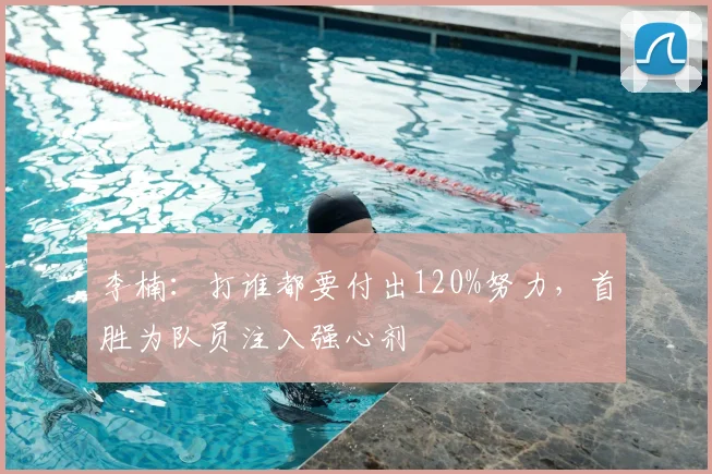 李楠：打谁都要付出120%努力，首胜为队员注入强心剂