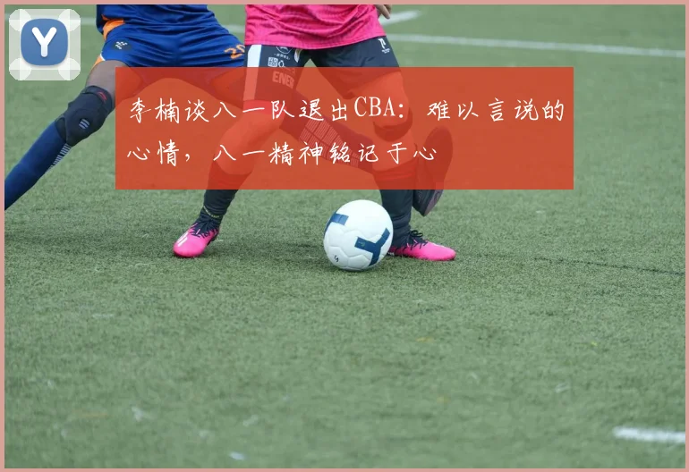 李楠谈八一队退出CBA：难以言说的心情，八一精神铭记于心
