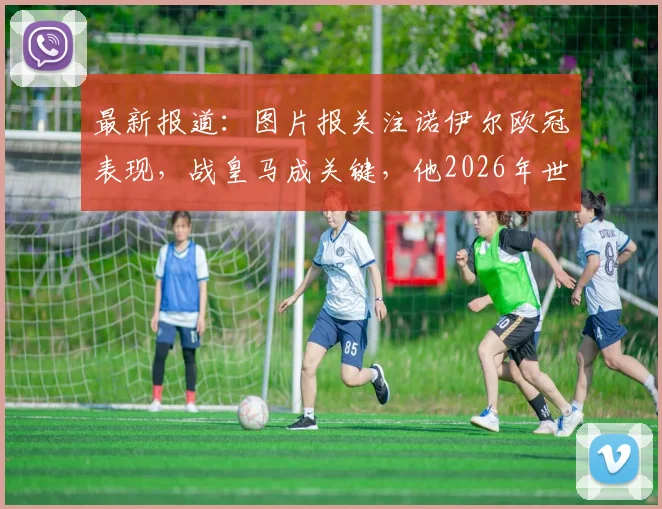 最新报道：图片报关注诺伊尔欧冠表现，战皇马成关键，他2026年世界杯大门并未关闭