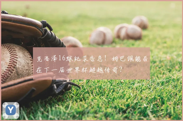 克洛泽16球纪录告急!姆巴佩能否在下一届世界杯超越传奇?