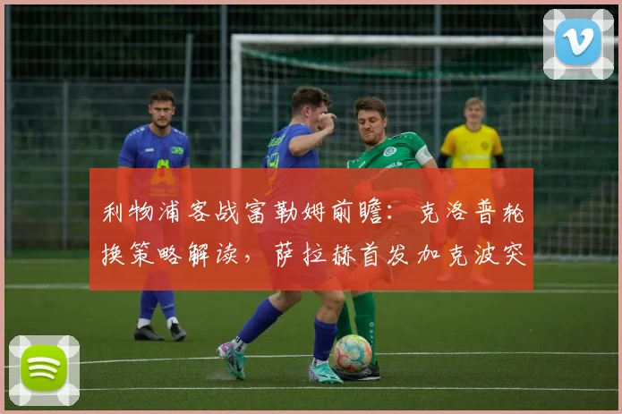 利物浦客战富勒姆前瞻：克洛普轮换策略解读，萨拉赫首发加克波突前有何看点？