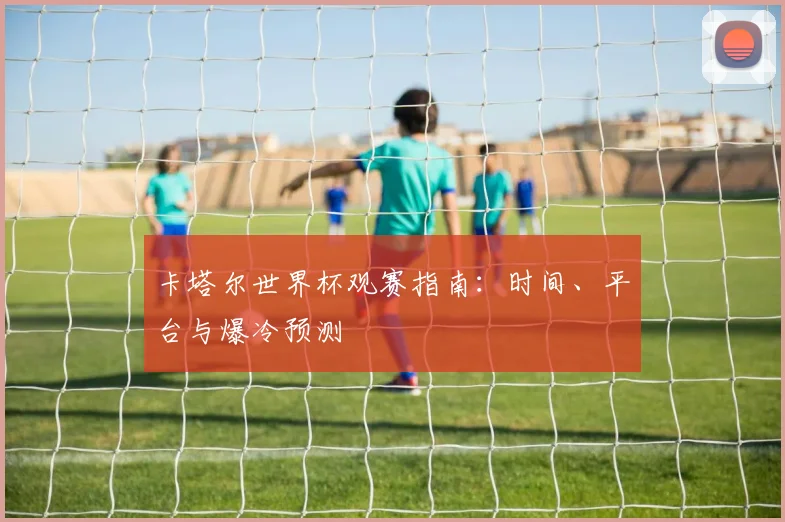 卡塔尔世界杯观赛指南：时间、平台与爆冷预测