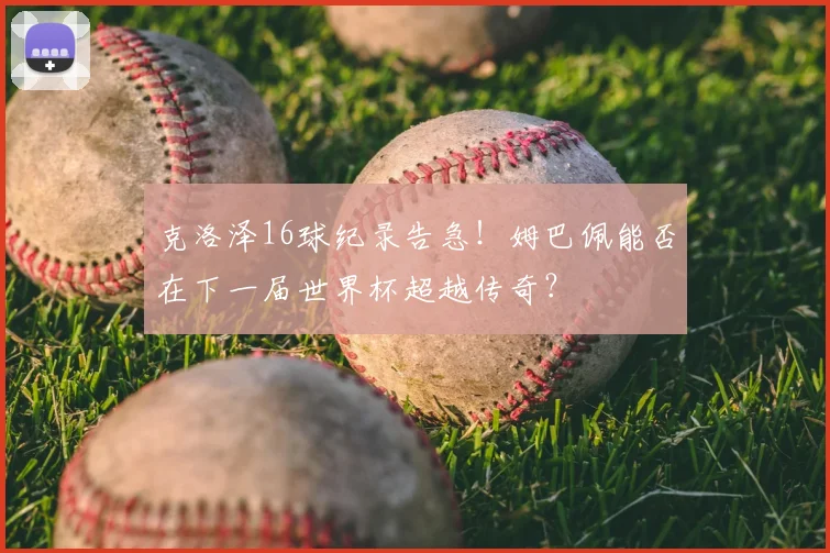 克洛泽16球纪录告急!姆巴佩能否在下一届世界杯超越传奇?